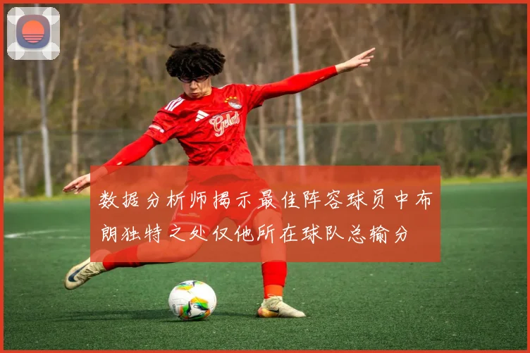 数据分析师揭示最佳阵容球员中布朗独特之处仅他所在球队总输分