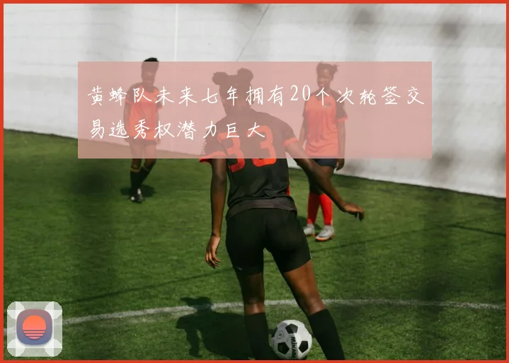 黄蜂队未来七年拥有20个次轮签交易选秀权潜力巨大