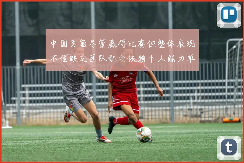 中国男篮尽管赢得比赛但整体表现不佳缺乏团队配合依赖个人能力单打成效有限