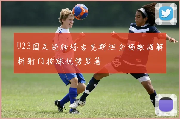 U23国足逆转塔吉克斯坦全场数据解析射门控球优势显著