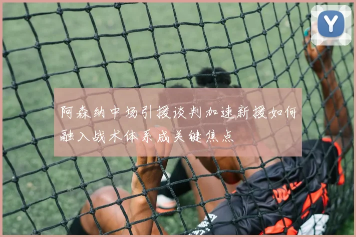 阿森纳中场引援谈判加速新援如何融入战术体系成关键焦点