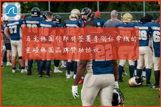 马竞韩国行即将签署李刚仁牵线的重磅韩国品牌赞助协议