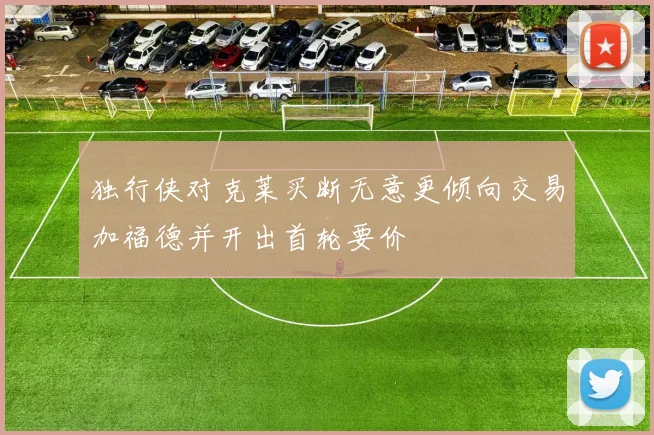 独行侠对克莱买断无意更倾向交易加福德并开出首轮要价