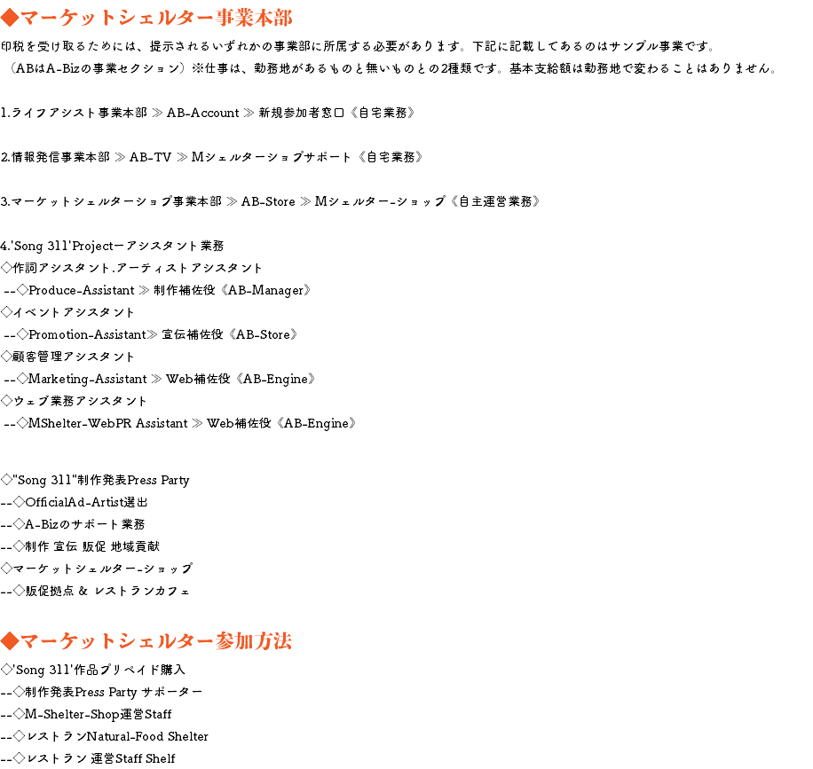 ◆マーケットシェルター事業本部 印税を受け取るためには、提示されるいずれかの事業部に所属する必要があります。下記に記載してあるのはサンプル事業です。 （ABはA-Bizの事業セクション）※仕事は、勤務地があるものと無いものとの2種類です。基本支給額は勤務地で変わることはありません。 1.ライフアシスト事業本部 ≫ AB-Account ≫ 新規参加者窓口《自宅業務》 2.情報発信事業本部 ≫ AB-TV ≫ Mシェルターショプサポート《自宅業務》 3.マーケットシェルターショプ事業本部 ≫ AB-Store ≫ Mシェルター-ショップ《自主運営業務》 4.'Song 311'Projectーアシスタント業務 ◇作詞アシスタント.アーティストアシスタント --◇Produce-Assistant ≫ 制作補佐役《AB-Manager》 ◇イベントアシスタント --◇Promotion-Assistant≫ 宣伝補佐役《AB-Store》 ◇顧客管理アシスタント --◇Marketing-Assistant ≫ Web補佐役《AB-Engine》 ◇ウェブ業務アシスタント --◇MShelter-WebPR Assistant ≫ Web補佐役《AB-Engine》 ◆マーケットシェルター業務 ◇"Song 311"制作発表Press Party --◇OfficialAd-Artist選出 --◇A-Bizのサポート業務 --◇制作 宣伝 販促 地域貢献 ◇マーケットシェルター-ショップ --◇販促拠点 & レストランカフェ ◆マーケットシェルター参加方法 ◇'Song 311'作品プリペイド購入 --◇制作発表Press Party サポーター --◇M-Shelter-Shop運営Staff --◇レストランNatural-Food Shelter --◇レストラン 運営Staff Shelf