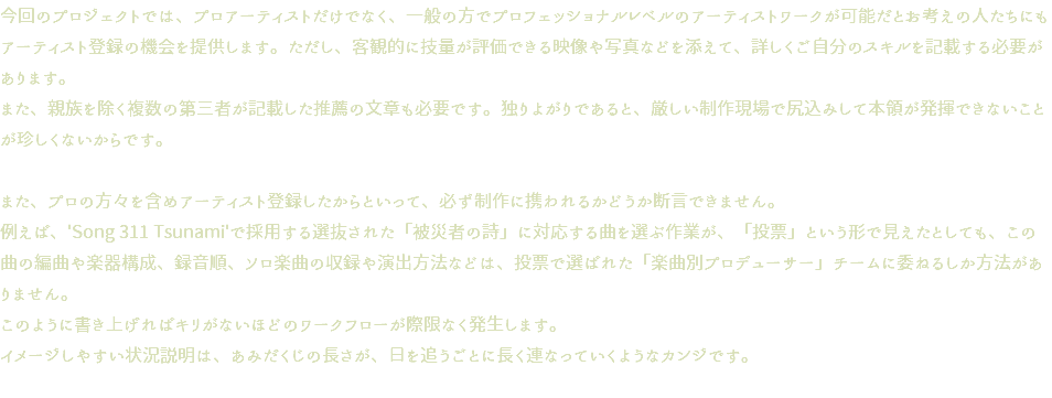 今回のプロジェクトでは、プロアーティストだけでなく、一般の方でプロフェッショナルレベルのアーティストワークが可能だとお考えの人たちにもアーティスト登録の機会を提供します。ただし、客観的に技量が評価できる映像や写真などを添えて、詳しくご自分のスキルを記載する必要があります。 また、親族を除く複数の第三者が記載した推薦の文章も必要です。独りよがりであると、厳しい制作現場で尻込みして本領が発揮できないことが珍しくないからです。 また、プロの方々を含めアーティスト登録したからといって、必ず制作に携われるかどうか断言できません。 例えば、'Song 311 Tsunami'で採用する選抜された「被災者の詩」に対応する曲を選ぶ作業が、「投票」という形で見えたとしても、この曲の編曲や楽器構成、録音順、ソロ楽曲の収録や演出方法などは、投票で選ばれた「楽曲別プロデューサー」チームに委ねるしか方法がありません。 このように書き上げればキリがないほどのワークフローが際限なく発生します。 イメージしやすい状況説明は、あみだくじの長さが、日を追うごとに長く連なっていくようなカンジです。 