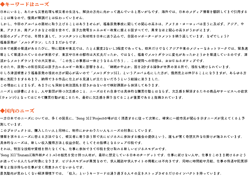 ◆キーワードはニーズ 日本にいると、あたかも災害処理も被災者の生活も、解決の方向に向かって進んでいると思いがちです。海外では、日本のメディア情報を翻訳してまで引用することは稀なので、復興が順調だとは伝わっていません。 しかし、今回のアルバムの題材に取り上げることはありませんが、福島原発事故に関しての関心の高さは、アメリカ・ヨーロッパは言うに及ばず、アジア、中東、アフリカ、南アメリカなどの国を含めて、原子力発電をエネルギー政策に据える国すべてで、異常なほど関心の高さがうかがえます。 各国のメディアでは、年間を通して、コンスタントに取材班を日本に送り込んで、自国のレポーターがコメントを繰り返しています。なぜでしょう? 福島原発が「メルトダウン」したままだからです。 日本で地震の報道があるたびに、特に関東や東北では、たとえ震度2ないし3程度であっても、欧米だけでなくアジア中東のメジャーなネットワークでは、緊急速報として報道されているのが実態です。東京や日本の都市は大丈夫だったか、ではなく、福島でメルトダウンに変化があったかどうかを報道しているのです。津波からメルトダウンまでの大災害は、「この先この事態は一体どうなるんだろう」。この疑問への回答は、おおむねネガティブです。 そのため、原発への拒否反応は原子力エネルギー政策に影響を与え、「継続か中止か」国を2分する論争が世界の至る所で、現在も続けられています。 むしろ津波被害より福島原発の現状の方が関心が高いので「メルトダウン311」というアルバム名にした方が、俄然売上は伸びることになりますが、あらゆる方面に気配りをするあまり、納得できる作品に仕上がる見通しが立たないだろうという結論に至りました。 この理由にとどまらず、あまりにも深刻な政治混乱を招きかねないので検討課題から抹消してあります。 ニーズとは辞書によると、人や集団が持つ欠乏感のこと。ニーズはそれ自身では具体的な購買行動とはならず、欠乏感を解消するための商品やサービスへの欲求(ウォンツ)となってはじめて購買行動が起こるため、最初に欠乏感を探り当てることが重要であると指摘されています。 ◆国内のニーズ 一方日本でのニーズについては、多くの国民に、'Song 311'Projectの噂が広く浸透するに従って次第に、確実に一般市民が関心を示すニーズが見えてくると予測しています。 このプロジェクトは、購入したい人と同時に、制作にかかわりたい人もニーズの対象にしています。 情報を求めるニーズに答える方法でなく、被災者に寄り添う形で共にビジネスに参加する機会の提供という、誰もが驚く奇想天外な仕掛けが施されています。 具体的なニーズは、新しい収入獲得方法と収益分配、そしてその指標となるシェア印税です。 それは、特別な技術や資格を持たなくても、仕事に参加できて印税を受け取れる新しいビジネスモデルです。 'Song 311'Tsunami(海外版タイトル)の販売を受け持つ人材が、最初に想定している日本のターゲットです。仕事に就けない人や、仕事をこのまま続けるかどうか迷っている人たちが対象になります。ビジネスモデルが異質なので、求人雑誌や求人サイトの掲載には不向きです。同時に時間給や月給、仕事の待遇や配属部署など指示待ちの仕事が全く用意されてないからです。 景気動向が思わしくない経済環境下では、「収入」というキーワードは通り過ぎる人々の足をストップさせるだけのインパクトを持っています。