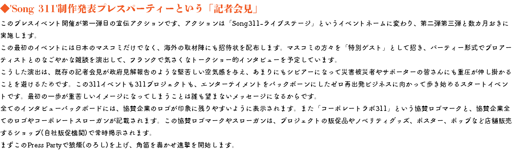 ◆'Song 311'制作発表プレスパーティーという「記者会見」 このプレスイベント開催が第一弾目の宣伝アクションです、アクションは「Song311-ライブステージ」というイベントネームに変わり、第二弾第三弾と数カ月おきに実施します。 この最初のイベントには日本のマスコミだけでなく、海外の取材陣にも招待状を配布します。マスコミの方々を「特別ゲスト」として招き、パーティー形式でプロアーティストとのなごやかな雑談を演出して、フランクで気さくなトークショー的インタビューを予定しています。 こうした演出は、既存の記者会見が政府見解報告のような堅苦しい空気感を与え、あまりにもシビアーになって災害被災者やサポーターの皆さんにも重圧が伸し掛かることを避けるためです。この311イベントも311プロジェクトも、エンターテイメントをバックボーンにしたゼロ再出発ビジネスに向かって歩き始めるスタートイベントです。最初の一歩が重苦しいイメージになってしまうことは誰も望まないメッセージになるからです。 全てのインタビューバックボードには、協賛企業のロゴが印象に残りやすいように表示されます。また「コーポレートラボ311」という協賛ロゴマークと、協賛企業全てのロゴやコーポレートスローガンが記載されます。この協賛ロゴマークやスローガンは、プロジェクトの販促品やノベリティグッズ、ポスター、ポップなど店舗販売するショップ(自社販促機関)で常時掲示されます。 まずこのPress Partyで狼煙(のろし)を上げ、角笛を轟かせ進撃を開始します。 