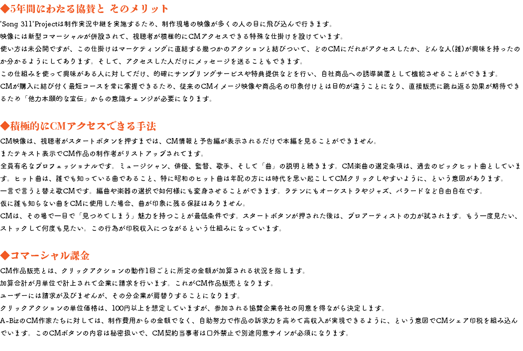 ◆5年間にわたる協賛と そのメリット 'Song 311'Projectは制作実況中継を実施するため、制作現場の映像が多くの人の目に飛び込んで行きます。 映像には新型コマーシャルが併設されて、視聴者が積極的にCMアクセスできる特殊な仕掛けを設けています。 使い方は未公開ですが、この仕掛けはマーケティングに直結する幾つかのアクションと結びついて、どのCMにだれがアクセスしたか、どんな人(誰)が興味を持ったのか分かるようにしてあります。そして、アクセスした人だけにメッセージを送ることもできます。 この仕組みを使って興味がある人に対してだけ、的確にサンプリングサービスや特典提供などを行い、自社商品への誘導装置として機能させることができます。 CMが購入に結び付く最短コースを常に掌握できるため、従来のCMイメージ映像や商品名の印象付けとは目的が違うことになり、直接販売に跳ね返る効果が期待できるため「他力本願的な宣伝」からの意識チェンジが必要になります。 ◆積極的にCMアクセスできる手法 CM映像は、視聴者がスタートボタンを押すまでは、CM情報と予告編が表示されるだけで本編を見ることができません。 またテキスト表示でCM作品の制作者がリストアップされてます。 全員有名なプロフェッショナルです。ミュージシャン、俳優、監督、歌手、そして「曲」の説明と続きます。CM楽曲の選定条項は、過去のビックヒット曲としています。ヒット曲は、誰でも知っている曲であること、特に昭和のヒット曲は年配の方には時代を思い起こしてCMクリックしやすいように、という意図があります。 一言で言うと替え歌CMです。編曲や楽器の選択で如何様にも変身させることができます。ラテンにもオーケストラやジャズ、バラードなど自由自在です。 仮に誰も知らない曲をCMに使用した場合、曲が印象に残る保証はありません。 CMは、その場で一目で「見つめてしまう」魅力を持つことが最低条件です。スタートボタンが押された後は、プロアーティストの力が試されます。もう一度見たい、ストックして何度も見たい。この行為が印税収入につながるという仕組みになっています。 ◆コマーシャル課金 CM作品販売とは、クリックアクションの動作1回ごとに所定の金額が加算される状況を指します。 加算合計が月単位で計上されて企業に請求を行います。これがCM作品販売となります。 ユーザーには請求が及びませんが、その分企業が肩替りすることになります。 クリックアクションの単位価格は、100円以上を想定していますが、参加される協賛企業各社の同意を得ながら決定します。 A-BizのCM作家たちに対しては、制作費用からの金額でなく、自助努力で作品の訴求力を高めて高収入が実現できるように、という意図でCMシェア印税を組み込んでいます。このCMボタンの内容は秘密扱いで、CM契約当事者は口外禁止で別途同意サインが必須になります。