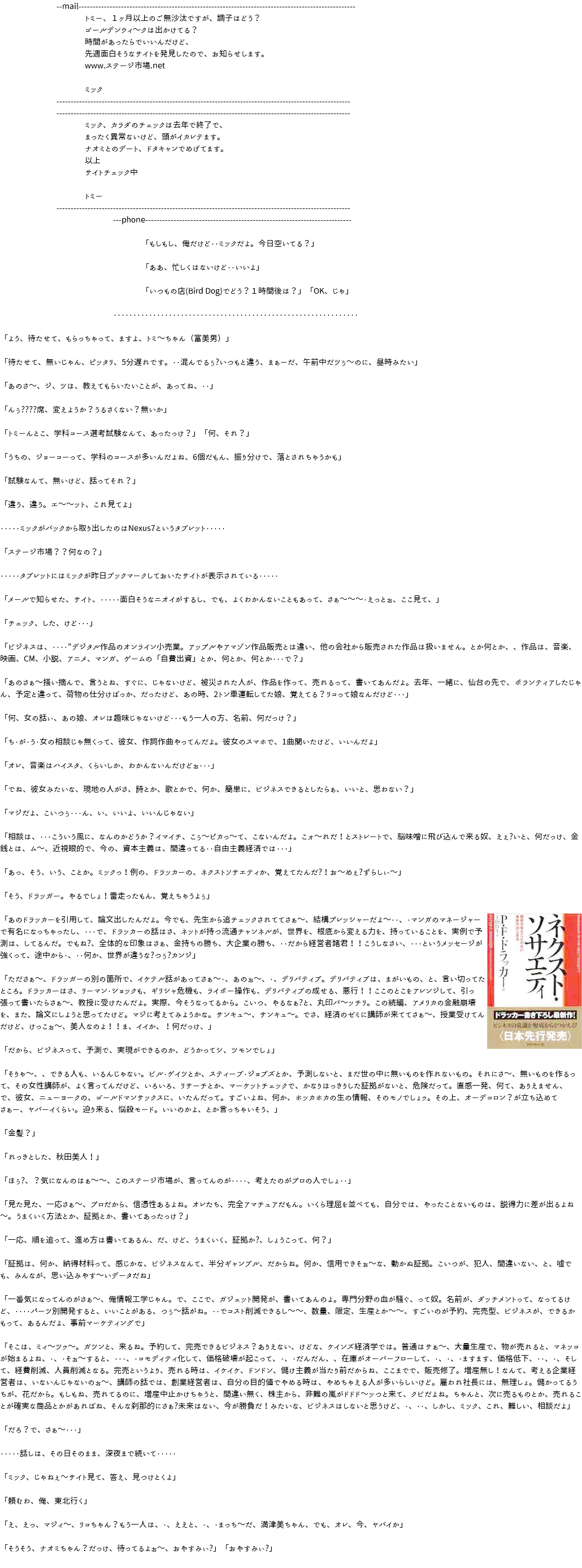 --mail-------------------------------------------------------------------------------------------------- トミー、１ヶ月以上のご無沙汰ですが、調子はどう？ ゴールデンウィ～クは出かけてる？ 時間があったらでいいんだけど、 先週面白そうなサイトを発見したので、お知らせします。 www.ステージ市場.net ミック -------------------------------------------------------------------------------------------------------- -------------------------------------------------------------------------------------------------------- ミック、カラダのチェックは去年で終了で、 まったく異常ないけど、頭がイカレテます。 ナオミとのデート、ドタキャンでめげてます。 以上 サイトチェック中 トミー -------------------------------------------------------------------------------------------------------- ---phone------------------------------------------------------------------------- 「もしもし、俺だけど・・ミックだよ。今日空いてる？」 「ああ、忙しくはないけど・・いいよ」 「いつもの店(Bird Dog)でどう？１時間後は？」「OK、じゃ」 ・・・・・・・・・・・・・・・・・・・・・・・・・・・・・・・・・・・・・・・・・・・・・・・・・・・・・・・・・・・・・・ 「よう、待たせて、もらっちゃって、ますよ、トミ～ちゃん（富美男）」 「待たせて、無いじゃん、ピッタリ、5分遅れです。・・混んでるぅ?いつもと違う、まぁーだ、午前中だツぅ～のに、昼時みたい」 「あのさ～、ジ、ツは、教えてもらいたいことが、あってね、・・」 「んぅ????席、変えようか？うるさくない？無いか」 「トミーんとこ、学科コース選考試験なんて、あったっけ？」「何、それ？」 「うちの、ジョーコーって、学科のコースが多いんだよね、6個だもん、振り分けで、落とされちゃうかも」 「試験なんて、無いけど、話ってそれ？」 「違う、違う。エ～～ット、これ見てよ」 ・・・・・ミックがバックから取り出したのはNexus7というタブレット・・・・・ 「ステージ市場？？何なの？」 ・・・・・タブレットにはミックが昨日ブックマークしておいたサイトが表示されている・・・・・ 「メールで知らせた、サイト、・・・・・面白そうなニオイがするし、でも、よくわかんないこともあって、さぁ～～～・えっとぉ、ここ見て、」 「チェック、した、けど・・・」 「ビジネスは、・・・・"デジタル作品のオンライン小売業。アップルやアマゾン作品販売とは違い、他の会社から販売された作品は扱いません。とか何とか、、作品は、音楽、映画、CM、小説、アニメ、マンガ、ゲームの「自費出資」とか、何とか、何とか・・・で？」 「あのさぁ～掻い摘んで、言うとね、すぐに、じゃないけど、被災された人が、作品を作って、売れるって、書いてあんだよ。去年、一緒に、仙台の先で、ボランティアしたじゃん、予定と違って、荷物の仕分けばっか、だったけど、あの時、2トン車運転してた娘、覚えてる？リコって娘なんだけど・・・」 「何、女の話ぃ、あの娘、オレは趣味じゃないけど・・・もう一人の方、名前、何だっけ？」 「ち・が・う・女の相談じゃ無くって、彼女、作詞作曲やってんだよ。彼女のスマホで、1曲聞いたけど、いいんだよ」 「オレ、音楽はハイスタ、くらいしか、わかんないんだけどぉ・・・」 「でね、彼女みたいな、現地の人がさ、詩とか、歌とかで、何か、簡単に、ビジネスできるとしたらぁ、いいと、思わない？」 「マジだよ、こいつぅ・・・ん、い、いいよ、いいんじゃない」 「相談は、・・・こういう風に、なんのかどうか？イマイチ、こぅ～ピカっ～て、こないんだよ。こォ～れだ！とストレートで、脳味噌に飛び込んで来る奴、えぇ?いと、何だっけ、金銭とは、ム～、近視眼的で、今の、資本主義は、間違ってる・・自由主義経済では・・・」 「あっ、そう、いう、ことか。ミックっ！例の、ドラッカーの、ネクストソサエティか、覚えてたんだ?！お～めぇ?ずらしぃ～」 「そう、ドラッガー。やるでしょ！雷走ったもん、覚えちゃうよぅ」 「あのドラッカーを引用して、論文出したんだよ。今でも、先生から追チェックされててさぁ～、結構プレッシャーだよ～・・、﷯・マンガのマネージャーで有名になっちゃったし、・・・で、ドラッカーの話はさ、ネットが持つ流通チャンネルが、世界を、根底から変える力を、持っていることを、実例で予測は、してるんだ。でもね?、全体的な印象はさぁ、金持ちの勝ち、大企業の勝ち、・・だから経営者諸君！！こうしなさい、・・・というメッセージが強くって、途中から・、・・何か、世界が違うな?つぅ?カンジ」 「たださぁ～、ドラッガーの別の箇所で、イケテル話があってさぁ～・、あのぉ～、・、デリバティブ。デリバティブは、まがいもの、と、言い切ってたところ。ドラッカーはさ、リーマン・ショックも、ギリシャ危機も、ライボー操作も、デリバティブの成せる、悪行！！ここのとこをアレンジして、引っ張って書いたらさぁ～、教授に受けたんだよ。実際、今そうなってるから。こいつ、やるなぁ?と、丸印バ～ッチリ。この続編、アメリカの金融崩壊を、また、論文にしようと思ってたけど。マジに考えてみようかな。サンキュ～、サンキュ～。でさ、経済のゼミに講師が来ててさぁ～、授業受けてんだけど、けっこぉ～、美人なのよ！！ま、イイか、！何だっけ、」 「だから、ビジネスって、予測で、実現ができるのか、どうかってシ、ツモンでしょ」 「そりゃ～、、できる人も、いるんじゃない。ビル・ゲイツとか、スティーブ・ジョブズとか、予測しないと、まだ世の中に無いものを作れないもの。それにさ～、無いものを作るって、その女性講師が、よく言ってんだけど、いろいろ、リサーチとか、マーケットチェックで、かなりはっきりした証拠がないと、危険だって。直感一発、何て、ありえません、で、彼女、ニューヨークの、ゴールドマンサックスに、いたんだって。すごいよね、何か、ホッカホカの生の情報、そのモノでしょゥ。その上、オーデコロン？が立ち込めてさぁー、ヤバーイくらい。迫り来る、悩殺モード。いいのかよ、とか言っちゃいそう、」 「金髪？」 「れっきとした、秋田美人！」 「ほぅ?、？気になんのはぁ～～、このステージ市場が、言ってんのが・・・・、考えたのがプロの人でしょ・・」 「見た見た、一応さぁ～、プロだから、信憑性あるよね。オレたち、完全アマチュアだもん。いくら理屈を並べても、自分では、やったことないものは、説得力に差が出るよね～。うまくいく方法とか、証拠とか、書いてあったっけ？」 「一応、順を追って、進め方は書いてあるん、だ、けど、うまくいく、証拠か?、しょうこって、何？」 「証拠は、何か、納得材料って、感じかな、ビジネスなんて、半分ギャンブル、だからね。何か、信用できそぉ～な、動かぬ証拠。こいつが、犯人、間違いない、と、嘘でも、みんなが、思い込みやす～いデータだね」 「一番気になってんのがさぁ～、俺情報工学じゃん。で、ここで、ガジェット開発が、書いてあんのよ。専門分野の血が騒ぐ、って奴。名前が、ダッチメントって、なってるけど、・・・・パーツ別開発すると、いいことがある、つぅ～話がね。・・でコスト削減できるし～～、数量、限定、生産とか～～、すごいのが予約、完売型、ビジネスが、できるかもって、あるんだよ、事前マーケティングで」 「そこは、ミィ～ツゥ～。ガツンと、来るね。予約して、完売できるビジネス？ありえない、けどな、ケインズ経済学では。普通はサぁ～、大量生産で、物が売れると、マネッコが始まるよね、・、・そぉ～すると、・・・、・コモディティ化して、価格破壊が起こって、・、・だんだん、、在庫がオーバーフローして、・、・、・ますます、価格低下、・・、・、そして、経費削減、人員削減となる。完売というより、売れる時は、イケイケ、ドンドン、儲け主義が当たり前だからね、ここまでで、販売修了。増産無し！なんて、考える企業経営者は、いないんじゃないのぉ～、講師の話では、創業経営者は、自分の目的値でやめる時は、やめちゃえる人が多いらしいけど。雇われ社長には、無理しょ。儲かってるうちが、花だから。もしもね、売れてるのに、増産中止かけちゃうと、間違い無く、株主から、非難の嵐がドドド～ッつと来て、クビだよね。ちゃんと、次に売るものとか、売れることが確実な商品とかがあればね、そんな刹那的にさぁ?未来はない、今が勝負だ！みたいな、ビジネスはしないと思うけど、・、・・、しかし、ミック、これ、難しい、相談だよ」 「だろ？で、さぁ～・・・」 ・・・・・話しは、その日そのまま、深夜まで続いて・・・・・ 「ミック、じゃねぇ～サイト見て、答え、見つけとくよ」 「頼むわ、俺、東北行く」 「え、えっ、マジィ～、リコちゃん？もう一人は、・、ええと、・、・まっち～だ、満津美ちゃん、でも、オレ、今、ヤバイか」 「そうそう、ナオミちゃん？だっけ、待ってるよぉ～、おやすみぃ?」「おやすみぃ?」 