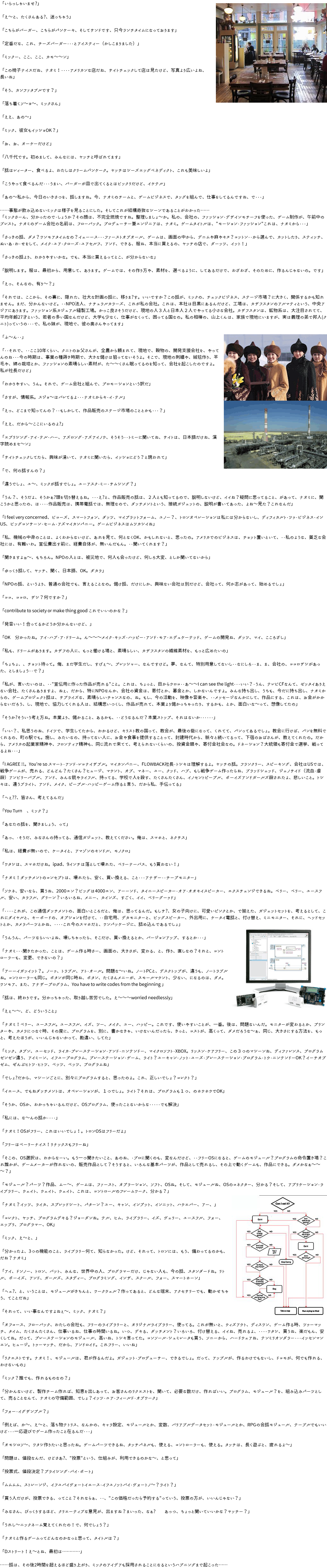 「いらっしゃいませ?」 「え～と、たくさんある?、迷っちゃう」 「こちらがバーガー、こちらがパンケーキ、そしてサンドです、只今ランチタイムになっております」 「定番だな、これ、チーズバーガー・・・とアイスティー（かしこまりました）」 「ミックー、ここ、ここ、カモ～～ン」 「この椅子ナイスだね、ナオミ！・・・・アメリカンな店だね、サイトチェックして店は見たけど、写真より広いよね、﷯長いね」 「そう、カンファタブルです？」 「落ち着くソ～ヨ～、ミックさん」 「ええ、あの～」 「ミック、彼女もイッショOK？」 「お、お、オーケーだけど」 「八千代です。初めまして、みんなには、ヤッチと呼ばれてます」 「話はレィーター、食べるよ、わたしはクリームパンケーク。ヤッチはシーズエッグベネディクト、これも美味しいよ」 「こうやって食べるんだ・・・うまい、バーガーが皿で出てくるとはビックリだけど、イケテル」 「あの～私から、今日のいきさつを、話しますね。今、ナオミのチームと、ゲームビジネスで、タッグを組んで、仕事をしてるんですね、で・・・」 ……事態が飲み込めないミックは様子を見ることにした。そしてこれが結構奇抜なシーンであることがわかった…… 「ミックさーん、分かったので・しょうか？その顔は、不完全燃焼ですね。整理しましょ～か。私の、会社の、ファッション・デザインモチーフを使った、ゲーム制作が、午前中のブレスト。ナオミのゲーム会社の名前は、フローバック。プロデューサー兼エンジニアは、ナオミ。ゲームタイトルは、"モーション・ファッション"これは、ナオミから・・・」 「さっきの話、ダメ？ワンモアタイムなの？イェーース・・・ファーストオブオール、ゲームは、画面の中から、デニムや麻やキヌ？コットン・・から選んで、カットしたり、スティッチ、ぬいあ・わ・せをして、メイク・ユア・クローズ・ユアセルフ、アンド、できる、服ね、本当に買えるの、ヤッチの店で、ダーッツ、イット！」 「さっきの話より、わかりやすいかな。でも、本当に買えるってとこ、が分からないな」 「説明します。服は、最初から、用意して、あります。ゲームでは、その作り方や、素材を、選べるように、してあるだけで、わざわざ、そのために、作るんじゃないの。です」 「えっ、そんなの、有り～？」 「それでは、ここから、その裏に、隠れた、壮大な計画の話に、移りま?す。いいですか？この話が、ミックの、チェックビジネス、ステージ市場？に大きく、関係するかも知れません。まだ、分かんないけど。・・NPO法人、ナチュラルカラーズ、これが私の会社。これは、本社は目黒にあるんだけど、工場は、カザフスタンのアルマティという、中央アジアにあります。ファッション系カジュアル縫製工場。かっこ良さそうだけど、現地の人３人と日本人２人でやってる小さな会社。カザフスタンは、鉱物系は、大注目されてて、平均年齢27才という、若者の多い国なんだけど、大学も少なく、仕事がなくって、困ってる国なの。私の相棒の、山上くんは、家族で現地にいますが、実は義理の弟で邦人(クニト)っていうの・・・で、私の妹が、現地で、彼の奥さんやってます」 「ふ～ん・・」 「・・それで、・・ここ10年くらい、クニトのお父さんが、全農から頼まれて、現地で、穀物の、開発支援会社を、﷯やってんのね・・・今の時期は、事業の種蒔き時期で、大きな儲けは狙ってないそうよ。そこで、現地の刺繍や、絨毯作り、羊毛や、綿の栽培とか、ファッションの素晴らしい素材が、た～～くさん眠ってるのを知って、会社を起こしたのですよ。私が社長だけど」 「わかりやすい、うん。それで、ゲーム会社と組んで、プロモーションという訳だ」 「さすが、情報系。スジョ～はバレてるよ・・・ナオミからキ・イ・テル」 「えっ、どこまで知ってんの？・・もしかして、作品販売のステージ市場のこととかも・・・？」 「ええ、だから～ここにいるのよ?」 「エブリシング・アイ・テル・ハー、アズロング・アズアイノウ、そうそう・・トミーに聞いてね、サイトは、日本語だけね、漢字読めまセ～ン」 「サイトチェックしてたら、興味が湧いて、ナオミに聞いたら、イッショにどう？と誘われて」 「で、何の話すんの？」 「違うでしょ、ユ～、ミックが話すでしょ。ユーアスク・ミー・サムシング？」 「うん？、そうだよ、そうかぁ?頭を切り替えるね。・・・え?と、作品販売の話は、２人とも知ってるので、説明しないけど、イイね？疑問に思ってること、があって、ナオミに、聞こうかと思ったの、は・・・・作品販売は、携帯電話では、無理なので、ダッチメントという、接続ガジェットの、説明が書いてあった、よね～見た？これなんだ」 「I feel very concerned、ビコーズ、スマートフォン、ダッツ、マイプラットフォーム、ユノー？、トロンオペレーションは私には分からないし、ディフィカルト・ツゥ・ビジネス・インUS、ビッグコンサーン・セーム・アズマイカンパニー。ゲームビジネスはムツカシイね」 「私、機械の中身のことは、よくわからないけど、あれを見て、何となくOK、かもしれないと、思ったの。アメリカでのビジネスは、チョット置いといて、・・私のような、貧乏な会社には、有難いわ。宣伝費出す前に、経費自体が、無いんだもん。・・聞いてくれます？」 「聞きますよぉ～、もちろん。NPOの人とは、被災地で、何人も会ったけど、何しろ大変、としか聞いてないから」 「ゆっくり話して、ヤッチ、聞く、日本語、OK。ダカラ」 「NPOの話、というより、普通の会社でも、言えることなの。儲け話、だけにしか、興味ない会社は別だけど、会社って、何か志があって、始めるでしょ」 「ココ、ココロ、ザシ？何ですか？」 「contribute to society or make thing good これでいいのかな？」 「発音いい！合ってるかどうか分かんないけど、」 「OK　分かったね。アイ・ハブ・ア・ドリーム。ん～～～メイク・キッズ・ハッピー・アンド・モア・エデュケーテッド、ゲームの開発ね、ダッツ、マイ、こころざし」 「私も、ドリームがあります。カザフの人に、もっと働ける場と、素晴らしい、カザフスタンの繊維素材を、もっと広めたいの」 「ちょちょ、、チョット待って。俺、まだ学生だし、すげぇ～、プレッシャー、なんですけど。夢、なんて、特別用意してないし・・なにしろ・・ま、ま、会社の、ココロザシがあった、としましょう・・で？」 「私が、言いたいのは、・・"宣伝用に作った作品が売れる"こと。これは、ちょっと、目からウロコ・・あ～～I can see the light・・・いい？・うん、テレビCFなんて、ゼッタイありえない会社、たくさんありますよ、ねぇ、だから、特にNPOなんか、会社の資金は、寄付とか、募金とか、しかないんですよ。みんな持ち出し、うちも、今だに持ち出し、ナオミからの、ゲームプロジェクト話は、サプライズな、素晴らしいチャンスなの、ね。もし、今の活動を、映像や音楽や、・・メッセージなんかにして、作品にする、これは、お金がかからないだろう、し、現地で、協力してくれる人は、結構思いつくし、作品が売れて、本業より儲かっちゃったり、するかも、とか、面白いな～って、想像してたの」 「そうか?そういう考え方ね。本業より、儲かること、あるかも、・・どうなるんだ？本業ストップ、それはないか・・・・・・」 「いい？、私思うのね、ドイツで、学生してたから、わかるけど、キリスト教の国って、教会が、最後の砦になって、くれてて、パンってあるでしょ。教会に行けば、パンを無料でくれるの、町の駅でも。施し、みたいなの、持ってない人に、お金や食事を提供することって、封建時代から、脈々と続いてるって、下宿のおばさんが、教えてくれたの。だから、アメリカの起業家精神や、フロンティア精神も、同じ流れで来てて、考えられないくらいの、投資金額や、寄付金社会なの。ドネーション？大統領も寄付金で選挙、戦ってるよね・・・」 「I AGREE !!。You're so スマート・アンド・レコナイザブル。マイカンパニー、FLOWBACK社長・トシキは理解するよ。ヤッチの話。フランクリー、スピーキング、会社はUSでは、戦争ゲームが、売れる、どんどん？たくさん？ヒュージ、マウント、オブ、マネー、ユー、クッド、ハブ、もし戦争ゲーム作ったらね、ブラッドシェッド、ジェノサイド（流血・虐殺）アンビリーバブル、アンド、みんな銃やライフル、持ってる、学校で人を殺す、たくさんたくさん、イノセントピープル、ボーイズアンドガールズ殺されたよ、悲しいこと。トシキは、違うブライト、アンド、メイク、ピープル・ハッピーゲーム作ると言う、だから私、手伝ってる」 「へぇ??、皆さん、考えてるんだ」 「You Turn　、ミック？」 「あなたの話を、聞きましょう、って」 「あっ、・そうだ、みなさんの持ってる、通信ガジェット、教えてください。俺は、スマホと、ネクサス」 「私は、経費が無いので、ケータイと、アマゾンのキンドル、モノクロ」 「ワタシは、スマホだけね。ipad、9インチは落として壊れた、ベリーナーバス、もう買わない！」 「ナオミ！ダッチメントのコンセプトは、壊れたら、安く、買い換える、こと・・・アナザー・・チープモニター」 「ソウネ、安いなら、買うね、2000エン？ビッグは4000エン、アーーンド、タイニースピーカー・オア・オオキイスピーカー、エクスチェンジできるね。ベリー、ベリー、ユースフル、安い、カラフル、グリーン？いろいろね、メニー、カインズ、すごく、イイ、ベリーグーゥド」 「・・・・これが、この通信ダッチメントの、面白いところだと、俺は、思ってるんだ。もしサ?、女の子向けに、可愛いピンクとか、で揃えた、ガジェットセットを、考えるとして、これにダイヤルと、キーボードの、オプションを付けて、・・自宅用、デカモニターと、ビッグスピーカー、外出用に、ケータイ電話と、付け替え、ミニモニター、それに、ヘッドセットとか、カメラパーツとかね、・・・・これ今のスマホだと、ワンパッケージに、詰め込んであるでしょ」 「うんうん、パーツならいいよね、壊しちゃったら、そこだけ、買い換えるとか、バージョンアップ、するとか・・・」 「ナオミ・・・聞きたかった、ことは、ゲーム作る時さー、画面の、大きさが、変わる、と、作り、直しなの？それと、﷯コントローラーも、変更、できないの？」 「アーーイガッイット？。ノーゥ、トラブル、アト・オール。問題な～いね。ノートPCと、デスクトップが、違うも、ノートラブルね。コントローラーも同じ。ボタンが同じ時ね、ボタン、たくさんメニーが、スモールマウント、少ない、になるのは、ダメ。ワンモア、また、アナザープログラム、You have to write codes from the beginning 」 「話は、終わりです。分かっちゃった、取り越し苦労でした。え～～～worried needlessly」 「えぇ～～、ど、どういうこと」 「ナオミ！ベリー、ユースフル。ユースフル、イズ、ツー、メイク、ユー、ハッピー。これです、使いやすいことが、一番。後は、問題ないんだ。モニターが変わるとか、プリンターや、カメラにつなぐ時、その度に、プログラムを、別に、書かなきゃ、いけないんだったら、きっと、コストが、高くって、ダメだろうな～ぁ、同じ、大きさにする方法を、もっと、考えたほうが、いいんじゃないかって、勘違い、してた」 「ミック、タブン、ユーセッド、ライカ・プレーステーション・アンド・ニンテンドー、マイクロソフト・XBOX。リッスン・ケアフリー、この３つのマシーンね、ディファレンス、プログラムゼンゼン違う、アイミーン、イフユープログラム、プレーステーション・ゲーム、ライト？ユーキャン・ノット・ユーズ・プレーステーション・プログラム・トウ・ニンテンドーOK？イーチオブゼム、ぜんぶヒトツ・ヒトツ、ベッツ、ベッツ、プログラムね」 「でしょ?だから、マシーンごとに、別々にプログラムすると、思ったのよ。これ、正しいでしょ？コレクト？」 「イエース、でもねダッチメントは、オペレーションが、１つでしょ。ライト？それは、プログラムも１つ、のホウホウでOK」 「そうか、OSか、わかっちゃいるんだけど、OSプログラム、使ったことないからな・・・・・でも解決」 「私には、な～んの話か・・・・」 「ナオミ！OSがフリー、これはいいでしょ！。トロンOSはフリーだよ」 「フリーはベーリーナイス！リナックスもフリーね」 「そこの、OS選択は、わからなーい。もう一つ聞きたいこと、あのね、・プロに聞くのも、変なんだけど、・・フリーOSになると、ゲームのモジュール？プログラムの命令置き場？これ誰かが、ゲームメーカーが作れないの、販売作品として？そうすると、いろんな基本パーツが、作品として売れるし、その上で動くゲームも、作品にできる。ダメかなぁ～～～？」 「モジュール？パーツ？作品、ムー～、ゲームは、ファースト、オプラーション、ソフト、OSね。そして、モジュールね、OSのコネクター、分かる？そして、アプリケーション・ライブラリー、ウェイト、ウェイト、ウェイト、これは、コントロールのフレームワーク、分かる？」 「ナオミ？イッツ、ライカ、スプレッドシート、パターン？ユー、キャン、インプット、インニット、ハウエバー、アー、」 「コレクト、ヤッチ、プログラムデキる？ジョーダンね。テル、ヒム、ライブラリー、イズ、ヴェリー、ユースフル、フォー、﷯エッブリ、プログラマー、OK」 「ミック、え～と、」 「分かったよ、3つの機能のこと、ライブラリー何て、知らなかった。けど、それって、トロンには、もう、備わってるのかも、だね？ナオミ」 「アイ、ドンノー、トロン、バット、みんな、世界中の人、プログラマーだけ、じゃない人も、今の話、スタンダードね。リトル、ボーイズ、アンド、ガールズ、スタディー、プログラミング、インザ、スクール、フォー、スマートホーン」 「ヘェ?、と、いうことは、モジュールがきちんと、ワークウェル？作ってあると、どんな端末、アクセサリーでも、動かせちゃう、てことだね」 「それって、いい事なんですよねぇ～、ミック、ナオミ？」 「オフコース、フローバック、わたしの会社も、フリーのライブラリーと、オリジナルライブラリー、使ってる。これが無いと、ウィズアウト、ディスワン、ゲーム作る時、ツゥーマッチ、タイム、たくさんたくさん、仕事いるね、仕事の時間いるね。いつ、デキる、ダッチメント？いろいろ、付け替える、イイね、売れるよ、・・・・ワタシ、買うね、楽だもん、安くしてね。だって、プレーステーションのモジュール、高いね、トシキ言ってた。コンソール・シュミレータも買う、ソニーから、ハードウェアね、テンミリオンダラー・・・イッセンマンエン。ヒュージ。トゥーマッチ、だから、アンドロイド。これフリー、いいね」 「リクエストです。ナオミ！、モジュールは、君が作るんだよ。ガジェット・プロデューサー、できるでしょ。だって、アップルが、作るわけでもないし、ドコモが、何でも作れる、わけないもの」 「ミック？誰でも、作れるものなの？」 「分かんないけど、製作チーム作れば、知恵を出しあって、お客さんのリクエストを、聞いて、必要な数だけ、作ればいい。プログラム、モジュール？を、組み込みパーツとして、売ることなんて、ナオミの守備範囲、でしょ？イッツ・ユア・フィールド・オブワーク」 「フォー・イグザンプル？」 「例えば、か～、え～と、落ち物テトリス、なんかの、キャラ設定、モジュールとか、変数、バリアブルデータセット・モジュールとか、RPGの会話モジュール、テーブルでもいいけど・・・一応遊びでゲーム作ったこと在るんだ・・・」 「オモシロソ～、ワタシ作りたいと思ったね。ゲームパーツできるね、タッチパネルも、使える、コントローラーも、使える。タッチは、長く遊ぶと、疲れるよ～」 「問題は、値段なんだ、けどさあ?、"投票"という、仕組みが、利用できるのかな～、と思って」 「投票式、値段決定？プライシング・バイ・ボート」 「ムムムム、ストレーンジ、イフユバイヴォートイエース・イフユノットバイ・ヴォートノ～？ライト？」 「買う人だけが、投票できる、ってこと？それならぁ、・・、"この価格だったら予約する"っていう、投票の方が、いいんじゃない？」 「みなさん、びっくりするほど、クリエーティブな意見が、出ますね？まいった、なぁ? あっつ、ちょっと聞いていいかな？ヤッチー？」 「うれし～ニックネーム覚えてくれたの！で、何でしょう？」 「ナオミと作るゲームってどんなのかなっと思って、タイトルは？」 「Dストリート！え～とね、最初は…………」 ……話は、その後2時間を超えるほど盛り上がり、ミックのアイデアも採用されることになるというハプニングまで起こった……