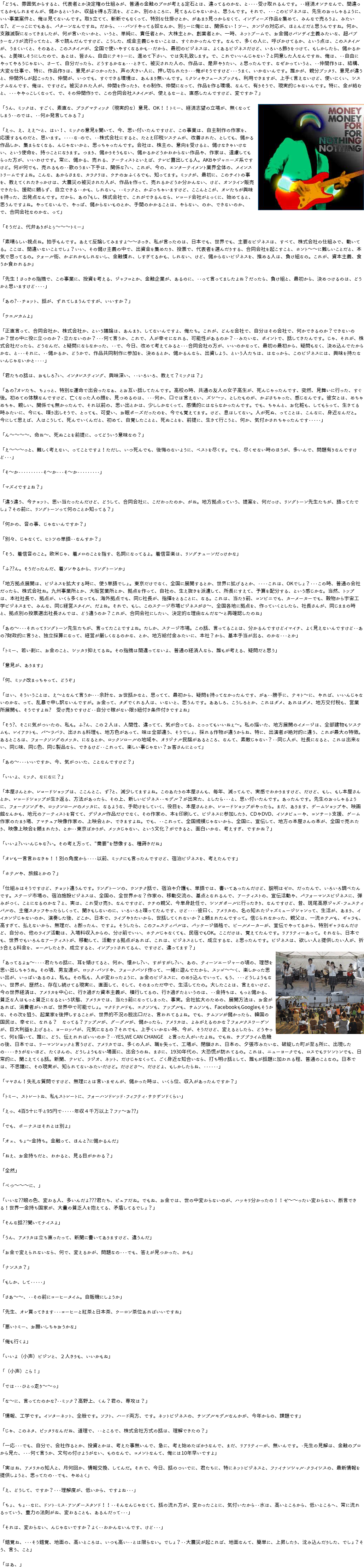 「どうも、雰囲気からすると、代表者とか決定権の仕組みが、普通の金融のプロが考える定石とは、違ってるのかな、と・・・・受け取れるんです。・・経済オンチなんで、間違ってるかもしれませんが、儲かるというか、収益を得る方法を、どこか、別のところに、見てるんじゃないかと、思うんです。それで、・・・このビジネスは、先生のおっしゃるように、いい事業案件と、俺は見てないんです。取り立てて、斬新でもなくって、特別な仕掛けとか、があまり見つからなくて、インディーズ作品を集めて、みんなで売ろうよ、みたいな?、どーっこにでもある、パターンなんですね。だから、・・・バンドやってる奴なんか、別ぅーに俺には、関係ない！ツー、カンジの対応が、ほとんどだと思うんですね。何か、支離滅裂になってきましたが、何が言いたいかと、いうと、単純に、責任者とか、大株主とか、創業者とか、一時、ネットブームで、お金儲けバンザイ主義みたいな、超バブりーなノリが流行ってたと、本で読んだんですけど、こうした、成金主義じゃないことは、すぐわかったんです。なんで、多くの人に、呼びかけてるか、という点は、このスタイルが、うまくいくと、そのあと、このスタイルが、全国で使いやすくなるかも・・だから、最初のビジネスは、よくあるビジネスだけど、いろいろ飾りをつけて、もしかしたら、儲かるかも、と美味しそうにしたので、あとは、皆さん、自由にテキトーに、進めて下さい、では失礼致します。で、これでいいんじゃない？と同意した人なんですね、俺は、・・自由にやってやろうじゃない、さーて、自分だったら、どうするかなぁ・・・ときて、被災された人の、作品は、是非やりたい、と思ったんです、なぜかっていうと、・・仲間作りは、結構、大変な仕事で、特に、作品作りは、意見がぶつかったり、声の大きい人に、押し切られたり・・・俺がそうですけど・・・うまく、いかないんです。誰かが、親分ブッタリ、意見が違うと、仲間外しが起こったり、仲間が、いつでも、すぐできる環境は、あんまり無いんです。ミクシィやフェースブックも、利用できますが、上手く言えないけど、使いにくい、システムなんです、俺は、ですけど。被災された人が、仲間を作ったり、その制作、仲間になって、作品を作る環境、なんて、有りそうで、現実的じゃないんです。特に、金が絡むと、・・・ややっこしくなって、で、その仲間作りで、この合同会社スタイルが、使えるなーと、直感したんですけど、変ですか？」 「うん、ミックは、すごく、素直な、プラグマティック（現実的な）意見、OK！！トミー、経済志望の立場が、﷯無くなってしまう・・のでは、・・何か発言してみる？」 「えっ、え、ええ～と、はい！、ミックの意見を聞いて、今、思い付いたんですけど、この事業は、自主制作の作家を、応援するものだと、思います。・・・・な・ので、・・株式会社にすると、たとえ印税システムが、改善された、としても、儲かる作品しか、集まらなくなる、んじゃないかと、思っちゃったんです。会社は、株主の、意向を受けると、儲けなきゃいけない、という使命を、持つことになります。つまり、儲かりそうもない、儲かるかどうかわからない作品や、作家は、遠慮してもらった方が、いいわけです。常に、儲かる、売れる、アーティストといえば、テレビ露出してる人。AKBやジャニーズ系ですけど。何が何でも、売れるもの・・歌のうまい下手は、関係な?い、これが、今の、エンターテイメント業界全体の、メインストリームですよね。こんな、あからさまな、カラクリは、ウチのおふくろでも、知ってます。ミックが、最初に、このサイトの事を、教えてくれたきっかけは、大震災の被災された人が、作品を作って、売れるかどうか分かんない、けど、オンライン販売できたら、援助に頼らず、自立できる・・かも、しれない。・・ミックと、かぶっちゃいますけど、ここんとこが、オレたちが興味を持った、出発点なんです。だから、あの?もし、株式会社で、これができるんなら、レコード会社がとっくに、始めてると、思うんですよね。やってないんで、やっぱ、儲からないものとか、手間のかかることは、やらない、のか、できないのか、で、合同会社なのかな、って」 「そうだよ、代弁ありがとぅ～～～トミー」 「素晴らしい視点ね。拍手もんです。あえて反論してみますよ～～さっき、私が言ったのは、日本でも、世界でも、主要なビジネスは、すべて、株式会社の仕組みで、動いてる。ここは、間違いないことでしょ？いい、その儲け主義の中で、出資金を集めたり、投票で、代表者を選んだりする、合同会社を起こすこと、ホント～～に難しいことだと、本気で思ってるの。ウォール街、かぶれかもしれないし、金融慣れ、しすぎてるかも、しれない、けど、儲からないビジネスを、推める人は、負け組なの。これが、資本主義、食うか食われるか」 「先生！さっきの指摘で、この事業に、投資を考える、ジャフコとか、金融企業が、あるのに、・・って言ってましたよね？だったら、負け組と、最初から、決めつけるのは、どうかと思いますけど・・・・」 「あの?・・チョット、話が、ずれてしまうんですが、いいすか？」 「ウエルカムよ」 「正直言って、合同会社か、株式会社か、という議論は、あんまり、してないんですよ、俺たち。これが、どんな会社で、自分はその会社で、何かできるのか？できないのか？世の中に役に立つのか？・立たないのか？・・・何て言うか、これで、人が幸せになれる、可能性があるのか？・・みたいな、ポイントで、話してきたんです。じゃ、それが、株式会社だったら、どうなんだ、と疑問にならなかった、・・で、今日、改めて考えてみると・・・合同会社の方が、いいのかなって、最初の最初から、疑問もなく、決め込んでたからかな、と・・・それに、・・儲かるか、どうかで、作品共同制作に参加を、決めるとか、儲かるんなら、出資しよう、という人たちは、はなっから、このビジネスには、興味を持たないんじゃないかと・・・・」 「君たちの話は、おもしろ?い、インタレスティング、興味深い、・・いろいろ、教えて？ミックは？」 「あの?オレたち、ちょっと、特別な運命で出会ったなぁ、とお互い話してたんです。高校の時、共通の友人の女子高生が、死んじゃったんです、突然、見舞いに行った、すぐ後。初めての体験なんですけど、亡くなった人の顔を、見つめるのは、・・・何か、口では言えない、ズシ～ッ、としたものが、かぶさちゃった、感じなんです。彼女とは、めちゃめちゃ、親しい、関係でも無かったんで、それ以前の、思い出とかは、少ししかなくって、感情的にはならなかったんです。でも、ちゃんと、お化粧も、してもらって、生きてる時みたいに、今にも、喋り出しそうで、とっても、可愛い、お眠ポーズだったのを、今でも覚えてます。けど、息はしてない。人が死ぬ、ってことは、こんなに、身近なんだと。今にして思えば、人はこうして、死んでいくんだと、初めて、自覚したことと、死ぬことを、前提に、生きて行こうと、何か、気付かされちゃったんです・・・・・」 「ん～～～～、命ね～、死ぬことを前提に、ってどういう意味なの？」 「え～～～っと、難しく考えない、ってことですよ！ただし、いつ死んでも、後悔のないように、ベストを尽くす。でも、尽くせない時のほうが、多いんで、問題有りなんですけど・・・」 「そ～か・・・・・・・・・・そ～か・・・そ～か・・・・・・・・・」 「マズイですよね？」 「違う違う、今チョット、思い当たったんだけど、どうして、合同会社に、こだわったのか、がね。地方拠点っていう、提案を、何だっけ、リングトーン先生たちが、語ってたでしょ？その前に、リングトーンって何のことか知ってる？」 「何かの、音の事、じゃないんですか？」 「別々、じゃなくて、ヒトツの単語・・なんすか？」 「そう、着信音のこと。欧米じゃ、着メロのことを指す、名詞になってるよ。着信音楽は、リングチューンだっけかな」 「ふ??ん。そうだったんだ、着ソンやるから、リングトーンか」 「地方拠点展開は、ビジネスを拡大する時に、使う単語でしょ。東京だけでなく、全国に展開するとか、世界に拡げるとか、・・・・これは、OKでしょ？・・・この時、普通の会社だったら、株式会社ね。九州事業所とか、大阪営業所とか、拠点を作って、自社の、生え抜きを派遣して、所長にすえて、予算を配分する、という感じかな。当然、トップは、本社社長で、拠点が、いくら多くなっても、海外拠点でも、同じ社長が、指揮をとることに、なる。これは、当たり前、コンビニでも、カーメーカーでも、穀物から宇宙工学ビジネスまで、みんな、同じ経営スタイル、だよね。それで、もし、このステージ市場ビジネスがさ～、全国各地に拠点を、作っていくとしたら、社長さんが、同じままの時と、拠点別の投票選出社長さんでは、どう違うのか？これが、合同会社にしたい、決定的な理由なんだな～と再確認したのね」 「あの～・・・それってリングトーン先生たちが、言ってたことですよね。たしか、ステージ市場。この話、言ってることは、分かるんですけどイマイチ、よく見えないんですけど・・あの?財政的に言うと、独立採算になって、経営が厳しくなるのかな、とか、地方給付金みたいに、本社？から、基本手当が出る、のかな・・・とか」 「トミー、若い割に、お金のこと、シッカリ抑えてるね。その指摘は間違ってないよ、普通の経済人なら、誰もが考える、疑問だと思う」 「意見が、あります」 「何、ミック改まっちゃって、どうぞ」 「はい、そういうことは、え～となんて言うか・・・余計な、お世話かなと、思ってて、最初から、疑問を持ってなかったんです、がぁ・・勝手に、テキト～に、やれば、いいんじゃないのかな、って、乱暴で申し訳ないんですが。お金って、タダでくれる人は、いないと、思うんです。ああしろ、こうしろとか、これはダメ、あれはダメ、地方交付税も、営業所展開も、そうですよね?　受け売りですけど・・自分で稼がない限り紐付き条件付きですよね」 「そう?、そこに気がついたの、私も。ふ?ん、この２人は、人間性、違ってて、気が合ってる、とっってもいいねぇ～。私の描いた、地方展開のイメージは、全部建物もシステムも、レイアウトも、バ～ラバラ、出される料理も、地方色があって、味は全部違う、そうでしょ、採れる作物が違うからね、特に、出演者が絶対的に違う、これが最大の特徴。あるところは、フォークソングのメッカ、になるとか、ロックンロールの地域や、オリジナル民謡があるところ、なんて、素敵じゃない？・・同じ人が、社長になると、これは出来ない、同じ味、同じ色、同じ製品なら、できるけど・・これって、楽しい事じゃない？お客さんにとって」 「あの～・・・いいですか、今、気がついた、ことなんですけど？」 「いいよ、ミック、なになに？」 「本屋さんとか、レコードショップは、ここんとこ、ず?と、減少してますよね。このあたりの本屋さんも、毎年、減ってんで、実感でわかりますけど、だけど、もし、もし本屋さんとか、レコードショップが生き返る、方法があったら、その上、新しいビジネス・・モデル？が出来た、としたら・・・と、思い付いたんです。あったんです。先生のおっしゃるように、フォークソングや、ロックンロールのメッカに、なるような、手助けをしていく、役目を、本屋さんとか、レコードショップがやったら。まだ、あります、ゲームショップや、映画館なんかも、地元のアーティストを育てて、デジタル作品だけでなく、その作家の、本を印刷して、ビジネスに参加したり、CDやDVD、インタビューや、コンサート支援、ゲーム作家のたまり場、アマチュア映像作家の、上映会とか、できますよね。でも、・・これって、全国規模じゃないから、全国に、宣伝して、地方の本屋さんの本が、全国で売れたり、映像上映会を頼まれたり、とか・・東京ばかりが、メッカじゃない、という文化？ができると、面白いかな、考えすぎ、ですかね？」 「いいよ?いいんじゃな?い。その考え方って、"需要"を想像する、種蒔きだね」 「オレも一言言わなきゃ！！別の角度から・・・・以前、ミックにも言ったんですけど、宿泊ビジネスを、考えたんです」 「ホテルや、旅館とかの？」 「仕組みはそうですけど、チョット違うんです。リングトーンの、ウンチク話で、宿泊や介護も、単語では、書いてあったんだけど、説明はゼロ、だったんで、いろいろ調べたんです。ステージ市場の、宿泊施設ビジネスは、全国の、全世界かな？作家の、移動交流の、基点となれるんで、アーティストの、宣伝活動や、パフォーマンスビジネスに、弾みがつく、ことになるのかな？と、実は、これ受け売り、なんですけど、ウチの親父、今単身赴任で、シンガポールに行ったきり、なんですけど、昔、斑尾高原ジャズ・フェスティバルの、主催スタッフやったらしくって、聞きもしないのに、いろいろと喋ってたんです、けど・・・・彼曰く、アメリカの、名の知れたジャズミュージシャンって、生活が、あまり、イイカンジじゃないのか、演奏した後、どこか、日本で、ライブやりたいから、世話してくれないか？と頼まれたんですって。信じられなかった、親父は、一流ホテルも、ギャラも、高すぎて、払えないから、無理だ、と断ったん、ですよ。そうしたら、このフェスティバルは、パッケージ価格で、ビールメーカーが、宣伝でやってるから、特別ギャラなんだけど、自分の、他のライブ活動は、入場料収入からの、分け前でいい、ホテルじゃなくても、民宿でもOK。ここだけは、覚えてたんです。リアリティーあって。それなら、日本でも、世界でもいろんなアーティストが、移動して、活動する拠点があれば、これは、ビジネスとして、成立するな、と思ったんです。ビジネスは、欲しい人と提供したい人が、折り合える料金を、コールしたとき、成立すると、インプットされてるん、ですけど、違ってます？」 「あってるよぉ～・・・・君たちの話に、耳を傾けてると、何か、懐かし?い、すがすがし?い、あの、ティーンエージャーの頃の、﷯理想を思い出しちゃうね。その頃、男友達が、ロック・バンドや、フォークバンド作って、一緒に遊んでたから、スッゴ～～く、楽しかった思い出が、いっぱいあるのよ、私も。その私も、人が変わったように、お金のビジネスに、のめり込んでいって、もう、・・・どうしようもない、世界が、歴然と、存在し続けてる現実に、直面して、そして、そのまっただ中で、生活してたの。大したことは、言えないけど、今の世界経済は、アメリカを中心に、行き過ぎた資本主義が、横行してるの、行き過ぎたというのは、・・金持ちは、もっと儲かる、貧乏な人はもっと貧乏になるという状態、アメリカでは、当たり前になってしまった、事実。会社拡大のための、展開方法は、お金があれば、消費者がいれば、世界中で可能でしょ。マクドナルドも、エクソンも、アップルも、サムソンも、FacebookもGoogleもそうかな、その次を狙う、起業家を後押しすることが、世界的不況の脱出口だと、言われてるよね。でも、サムソンが儲かったら、韓国の国民は、幸せに、なれる？　なってる？アップルが、グーグルが、儲かったら、アメリカは、よみがえるのかな？フォルクスワーゲンが、巨大利益を上げると、ヨーロッパが、元気になるの？それでも、上手くいかない時、今が、そうだけど、変えるとしたら、どうやって、何を描いて、誰に、どう、伝えれればいいのか？・・YES,WE CAN CHANGE　と言った人がいたよね。でもね、サブプライム危機の後、日本では、リーマンショックと言うけど、アメリカでは、多くの人が、職を失って、工場が、閉鎖され、日本の、夕張市みたいな、破綻した町が至る所に、出現したの・・・・きりがないほど、たくさんの、どうしようもない場面に、出会うのね、まさに、1930年代の、大恐慌が訪れてるの。これは、ニューヨークでも、ロスでもワシントンでも、日常的に、聞こえてくる話。新聞、テレビ、ラジオ、ネット、だけじゃなくって、ごく身近な知合いなら、打ち明け話として、誰もが話題に加われる程、普通のことなの。日本では、不思議に、その現実が、知られてないみたいだけど。だけどさ～、だけどよ、もしかしたらね、・・・・・・」 「マヤさん！失礼な質問ですけど、無理にとは言いませんが、儲かった時は、いくら位、収入があったんですか？」 「トミー、ストレートね、私もストレートに、フォーハンドレッド・フィフティ・サウザンドくらい」 「えっ、4百5十に千と95円で・・・・・年収４千万以上？ファ～お??」 「でも、ボーナスはそれとは別よ」 「オェ、ちょ～金持ち。金融って、ほんと?に儲かるんだ」 「ねえ、お金持ちだと、わかると、見る目がかわる？」 「全然」 「べつ～～～に、」 「いいな??眼の色、変わる人、多いんだよ???君たち、ピュアだね。でもね、お金では、世の中変わらないのが、ハッキリ分かったの！！ゼ～～ったい変わらない、断言できる！世界一金持ち国家が、大量の貧乏人を抱えてる、矛盾してるでしょ？」 「そんな話??聞いてナイスよ」 「うん、アメリカは立ち直ったって、新聞に書いてありますけど、違うんだ」 「お金で変えられないなら、何で、変えるかが、問題なの・・・でも、答えが見つかった、かも」 「ナンスカ？」 「もしか、して・・・・・」 「さあ～～、・・その前にコーヒータイム。自販機にしようか」 「先生、オレ買ってきます・・・コーヒーと紅茶と日本茶、ウーロン茶位あればいいですね」 「悪いトミー、お願いしちゃおうかな」 「俺も行くよ」 「いいよ（小声）ビジンと、２人きりも、いいかもね」 「（小声）こら！」 「では・・・ひとっ走り～～っ」 「な～に、言ってたのかな?・・ミック？高野上、くん？君の、専攻は？」 「情報、工学です。インターネット、全般です。ソフト、ハード両方、です。ネットビジネスの、サンプルモデルなんかが、今年からの、課題です」 「じゃ、このネタ、ピッタリなんだね、道理で、・・ところで、株式会社方式の話は、理解できたの？」 「一応・・・でも、自分で、会社作るとか、投資とかは、考えた事無いんで、急に、考え始めたばかりなんで、まだ、リアリティーが、無いんです。・先生の見解は、金融のプロから見た、・・・何て言うか、文句の付けようがない、ものなんで、コメントなんて、俺には10年早いですよ」 「実はね、アメリカの知人と、月何回か、情報交換、してんだ。それで、今日、話のついでに、君たちに、特にネットビジネスと、ファイナンシャル・クライシスの、最新情報を提供しようと、思ってたの・・でも、やめとく」 「え、どうして、ですか？・・・理解度が、低いから、ですよね・・・」 「ちょ、ちょ・・なに、ドント・ミス・アンダースタンド！！・・そんなんじゃなくて、話の流れ方が、変わったことに、気付いたから・・水は、高いところから、低いところへ、常に流れるっていう、重力の法則がね、変わることも、あるんだって・・・」 「それは、変わらない、んじゃないですか？よく・・わかんないんです、けど・・・」 「錯覚ね、・・・そう錯覚、地面の、高いところは、いつも高い・・とは限らない。でしょ？・・大震災が起これば、地面なんて、簡単に、上昇したり、沈み込んだりした、でしょ？そう、言う、こと」 「はあ、」