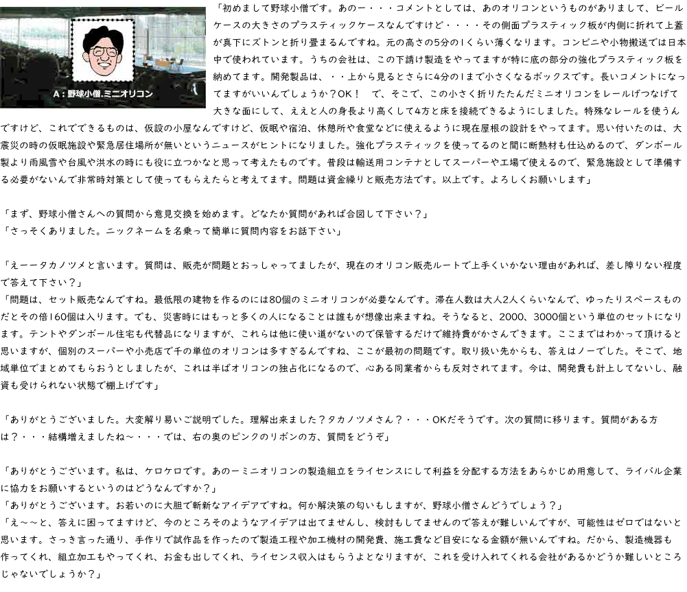 ﷯「初めまして野球小僧です。あのー・・・コメントとしては、あのオリコンというものがありまして、ビールケースの大きさのプラスティックケースなんですけど・・・・その側面プラスティック板が内側に折れて上蓋が真下にズトンと折り畳まるんですね。元の高さの5分の1くらい薄くなります。コンビニや小物搬送では日本中で使われています。うちの会社は、この下請け製造をやってますが特に底の部分の強化プラスティック板を納めてます。開発製品は、・・上から見るとさらに4分の1まで小さくなるボックスです。長いコメントになってますがいいんでしょうか？OK！　で、そこで、この小さく折りたたんだミニオリコンをレールげつなげて大きな面にして、ええと人の身長より高くして4方と床を接続できるようにしました。特殊なレールを使うんですけど、これでできるものは、仮設の小屋なんですけど、仮眠や宿泊、休憩所や食堂などに使えるように現在屋根の設計をやってます。思い付いたのは、大震災の時の仮眠施設や緊急居住場所が無いというニュースがヒントになりました。強化プラスティックを使ってるのと間に断熱材も仕込めるので、ダンボール製より雨風雪や台風や洪水の時にも役に立つかなと思って考えたものです。普段は輸送用コンテナとしてスーパーや工場で使えるので、緊急施設として準備する必要がないんで非常時対策として使ってもらえたらと考えてます。問題は資金繰りと販売方法です。以上です。よろしくお願いします」 「まず、野球小僧さんへの質問から意見交換を始めます。どなたか質問があれば合図して下さい？」 「さっそくありました。ニックネームを名乗って簡単に質問内容をお話下さい」 「えーータカノツメと言います。質問は、販売が問題とおっしゃってましたが、現在のオリコン販売ルートで上手くいかない理由があれば、差し障りない程度で答えて下さい？」 「問題は、セット販売なんですね。最低限の建物を作るのには80個のミニオリコンが必要なんです。滞在人数は大人2人くらいなんで、ゆったりスペースものだとその倍160個は入ります。でも、災害時にはもっと多くの人になることは誰もが想像出来ますね。そうなると、2000、3000個という単位のセットになります。テントやダンボール住宅も代替品になりますが、これらは他に使い道がないので保管するだけで維持費がかさんできます。ここまではわかって頂けると思いますが、個別のスーパーや小売店で千の単位のオリコンは多すぎるんですね、ここが最初の問題です。取り扱い先からも、答えはノーでした。そこで、地域単位でまとめてもらおうとしましたが、これは半ばオリコンの独占化になるので、心ある同業者からも反対されてます。今は、開発費も計上してないし、融資も受けられない状態で棚上げです」 「ありがとうございました。大変解り易いご説明でした。理解出来ました？タカノツメさん？・・・OKだそうです。次の質問に移ります。質問がある方は？・・・結構増えましたね～・・・では、右の奥のピンクのリボンの方、質問をどうぞ」 「ありがとうございます。私は、ケロケロです。あのーミニオリコンの製造組立をライセンスにして利益を分配する方法をあらかじめ用意して、ライバル企業に協力をお願いするというのはどうなんですか？」 「ありがとうございます。お若いのに大胆で斬新なアイデアですね。何か解決策の匂いもしますが、野球小僧さんどうでしょう？」 「え～～と、答えに困ってますけど、今のところそのようなアイデアは出てませんし、検討もしてませんので答えが難しいんですが、可能性はゼロではないと思います。さっき言った通り、手作りで試作品を作ったので製造工程や加工機材の開発費、施工費など目安になる金額が無いんですね。だから、製造機器も作ってくれ、組立加工もやってくれ、お金も出してくれ、ライセンス収入はもらうよとなりますが、これを受け入れてくれる会社があるかどうか難しいところじゃないでしょうか？」