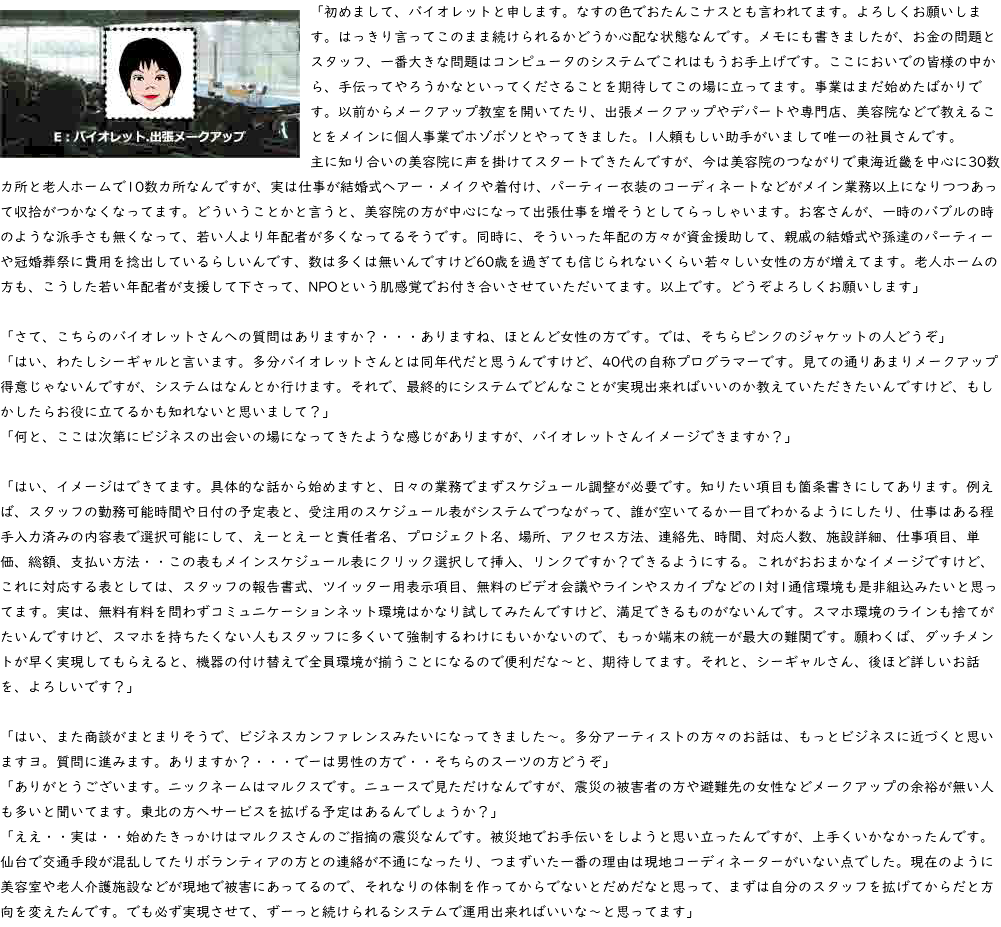 ﷯「初めまして、バイオレットと申します。なすの色でおたんこナスとも言われてます。よろしくお願いします。はっきり言ってこのまま続けられるかどうか心配な状態なんです。メモにも書きましたが、お金の問題とスタッフ、一番大きな問題はコンピュータのシステムでこれはもうお手上げです。ここにおいでの皆様の中から、手伝ってやろうかなといってくださることを期待してこの場に立ってます。事業はまだ始めたばかりです。以前からメークアップ教室を開いてたり、出張メークアップやデパートや専門店、美容院などで教えることをメインに個人事業でホゾボソとやってきました。1人頼もしい助手がいまして唯一の社員さんです。 主に知り合いの美容院に声を掛けてスタートできたんですが、今は美容院のつながりで東海近畿を中心に30数カ所と老人ホームで10数カ所なんですが、実は仕事が結婚式ヘアー・メイクや着付け、パーティー衣装のコーディネートなどがメイン業務以上になりつつあって収拾がつかなくなってます。どういうことかと言うと、美容院の方が中心になって出張仕事を増そうとしてらっしゃいます。お客さんが、一時のバブルの時のような派手さも無くなって、若い人より年配者が多くなってるそうです。同時に、そういった年配の方々が資金援助して、親戚の結婚式や孫達のパーティーや冠婚葬祭に費用を捻出しているらしいんです、数は多くは無いんですけど60歳を過ぎても信じられないくらい若々しい女性の方が増えてます。老人ホームの方も、こうした若い年配者が支援して下さって、NPOという肌感覚でお付き合いさせていただいてます。以上です。どうぞよろしくお願いします」 「さて、こちらのバイオレットさんへの質問はありますか？・・・ありますね、ほとんど女性の方です。では、そちらピンクのジャケットの人どうぞ」 「はい、わたしシーギャルと言います。多分バイオレットさんとは同年代だと思うんですけど、40代の自称プログラマーです。見ての通りあまりメークアップ得意じゃないんですが、システムはなんとか行けます。それで、最終的にシステムでどんなことが実現出来ればいいのか教えていただきたいんですけど、もしかしたらお役に立てるかも知れないと思いまして？」 「何と、ここは次第にビジネスの出会いの場になってきたような感じがありますが、バイオレットさんイメージできますか？」 「はい、イメージはできてます。具体的な話から始めますと、日々の業務でまずスケジュール調整が必要です。知りたい項目も箇条書きにしてあります。例えば、スタッフの勤務可能時間や日付の予定表と、受注用のスケジュール表がシステムでつながって、誰が空いてるか一目でわかるようにしたり、仕事はある程手入力済みの内容表で選択可能にして、えーとえーと責任者名、プロジェクト名、場所、アクセス方法、連絡先、時間、対応人数、施設詳細、仕事項目、単価、総額、支払い方法・・この表もメインスケジュール表にクリック選択して挿入、リンクですか？できるようにする。これがおおまかなイメージですけど、これに対応する表としては、スタッフの報告書式、ツイッター用表示項目、無料のビデオ会議やラインやスカイプなどの1対1通信環境も是非組込みたいと思ってます。実は、無料有料を問わずコミュニケーションネット環境はかなり試してみたんですけど、満足できるものがないんです。スマホ環境のラインも捨てがたいんですけど、スマホを持ちたくない人もスタッフに多くいて強制するわけにもいかないので、もっか端末の統一が最大の難関です。願わくば、ダッチメントが早く実現してもらえると、機器の付け替えで全員環境が揃うことになるので便利だな～と、期待してます。それと、シーギャルさん、後ほど詳しいお話を、よろしいです？」 「はい、また商談がまとまりそうで、ビジネスカンファレンスみたいになってきました～。多分アーティストの方々のお話は、もっとビジネスに近づくと思いますヨ。質問に進みます。ありますか？・・・でーは男性の方で・・そちらのスーツの方どうぞ」 「ありがとうございます。ニックネームはマルクスです。ニュースで見ただけなんですが、震災の被害者の方や避難先の女性などメークアップの余裕が無い人も多いと聞いてます。東北の方へサービスを拡げる予定はあるんでしょうか？」 「ええ・・実は・・始めたきっかけはマルクスさんのご指摘の震災なんです。被災地でお手伝いをしようと思い立ったんですが、上手くいかなかったんです。仙台で交通手段が混乱してたりボランティアの方との連絡が不通になったり、つまずいた一番の理由は現地コーディネーターがいない点でした。現在のように美容室や老人介護施設などが現地で被害にあってるので、それなりの体制を作ってからでないとだめだなと思って、まずは自分のスタッフを拡げてからだと方向を変えたんです。でも必ず実現させて、ずーっと続けられるシステムで運用出来ればいいな～と思ってます」